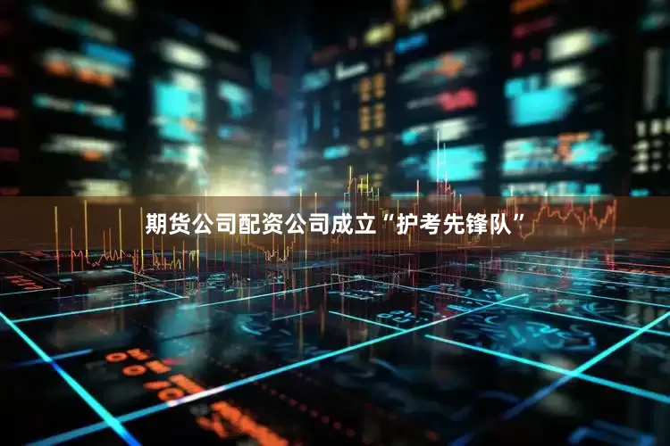 期货公司配资公司成立“护考先锋队”