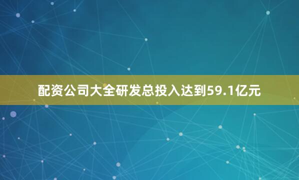 配资公司大全研发总投入达到59.1亿元