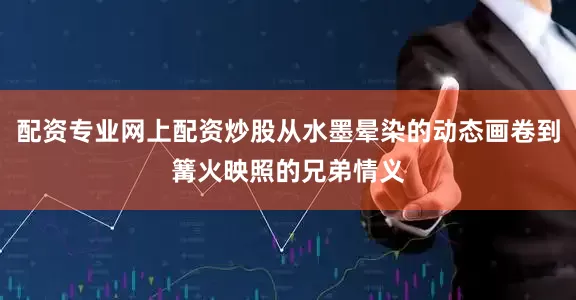 配资专业网上配资炒股从水墨晕染的动态画卷到篝火映照的兄弟情义