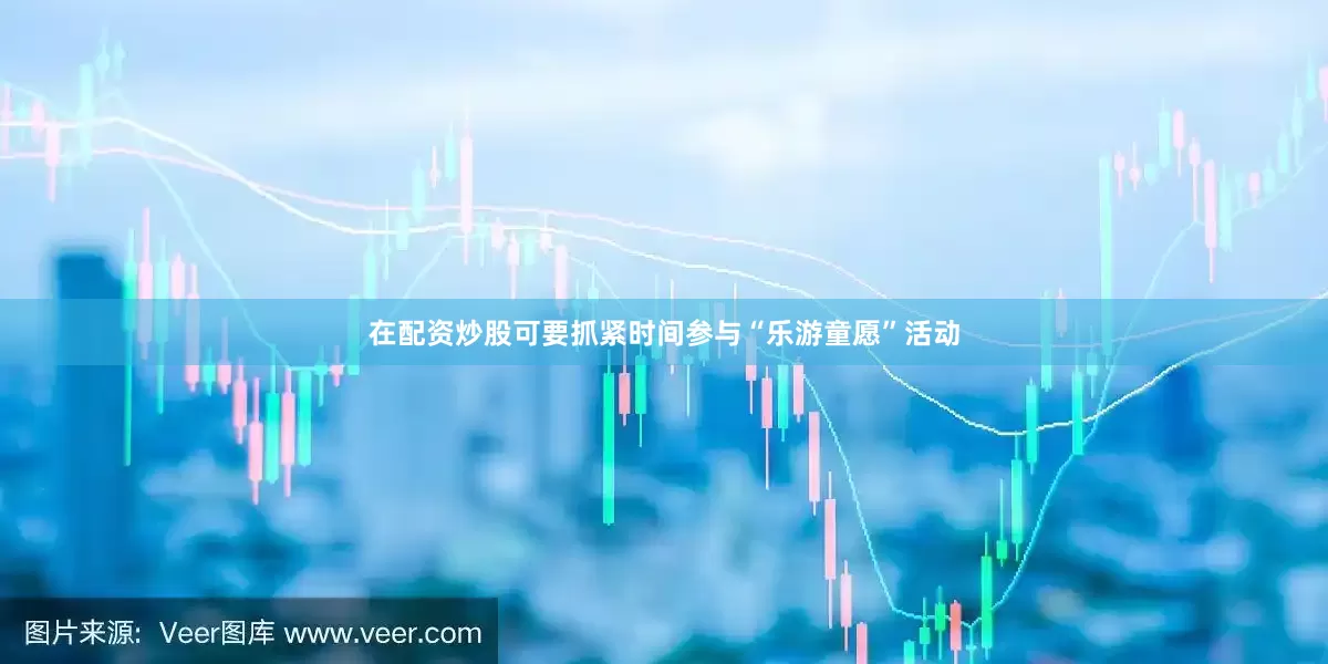 在配资炒股可要抓紧时间参与“乐游童愿”活动