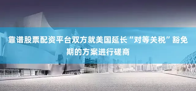 靠谱股票配资平台双方就美国延长“对等关税”豁免期的方案进行磋商