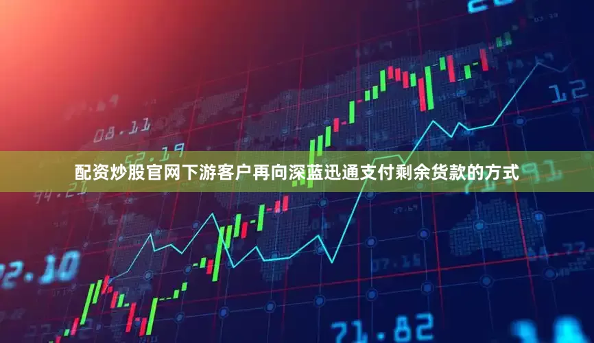 配资炒股官网下游客户再向深蓝迅通支付剩余货款的方式