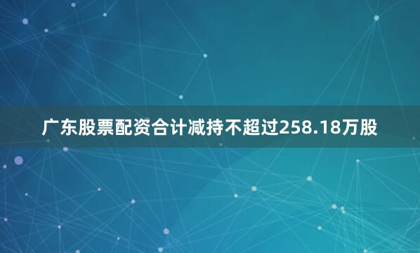 广东股票配资合计减持不超过258.18万股