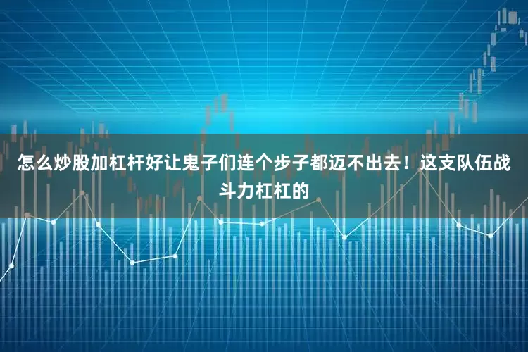 怎么炒股加杠杆好让鬼子们连个步子都迈不出去！这支队伍战斗力杠杠的