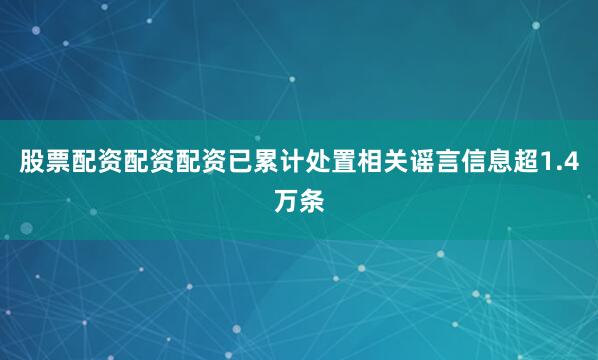股票配资配资配资已累计处置相关谣言信息超1.4万条
