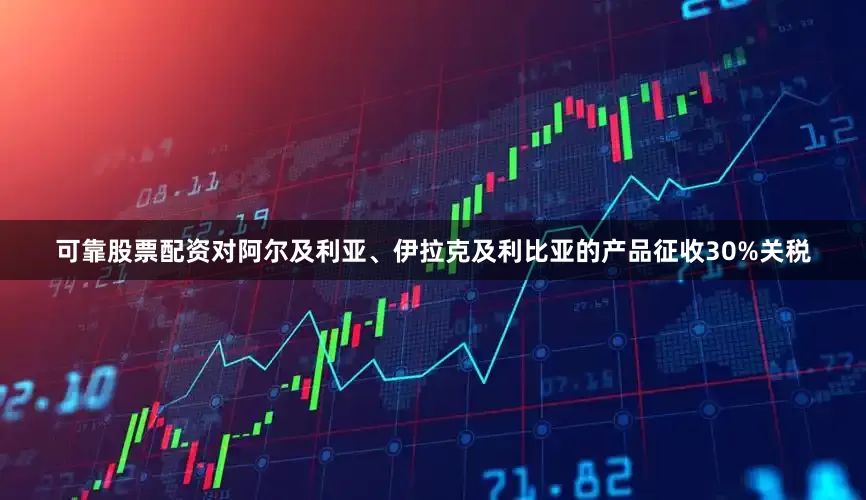 可靠股票配资对阿尔及利亚、伊拉克及利比亚的产品征收30%关税