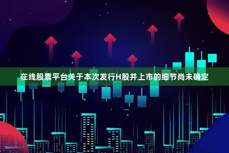 在线股票平台关于本次发行H股并上市的细节尚未确定