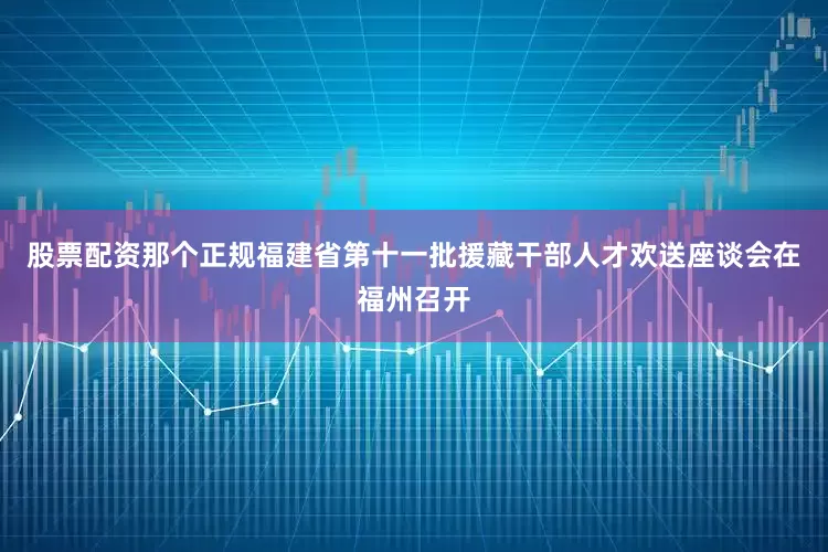 股票配资那个正规福建省第十一批援藏干部人才欢送座谈会在福州召开