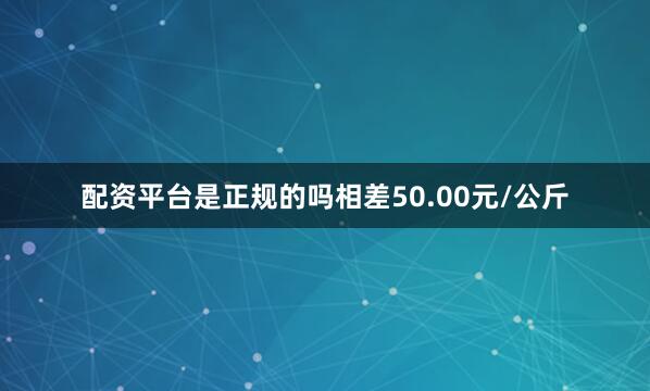 配资平台是正规的吗相差50.00元/公斤