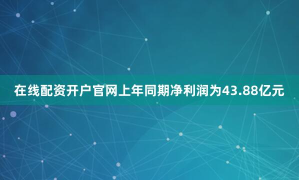 在线配资开户官网上年同期净利润为43.88亿元