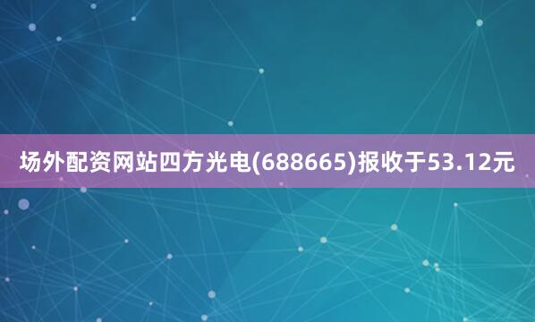 场外配资网站四方光电(688665)报收于53.12元