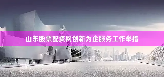 山东股票配资网创新为企服务工作举措