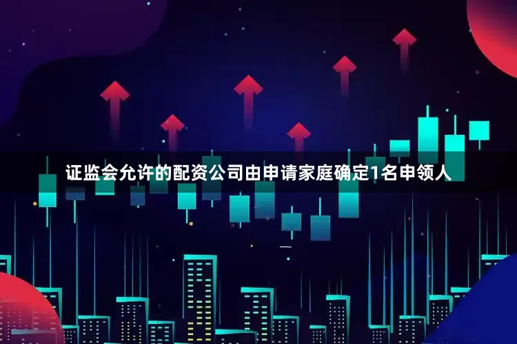 证监会允许的配资公司由申请家庭确定1名申领人