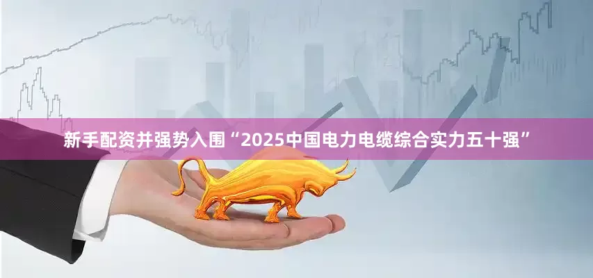 新手配资并强势入围“2025中国电力电缆综合实力五十强”
