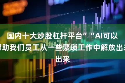 国内十大炒股杠杆平台”“AI可以帮助我们员工从一些繁琐工作中解放出来