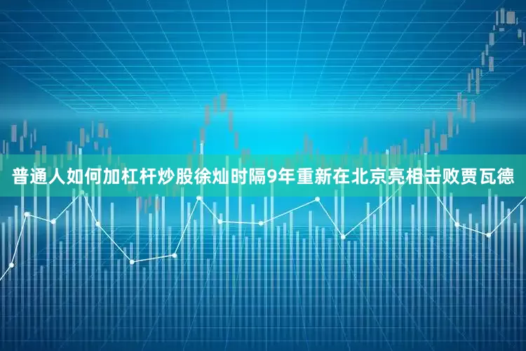 普通人如何加杠杆炒股徐灿时隔9年重新在北京亮相击败贾瓦德