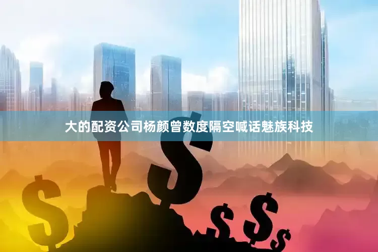 大的配资公司杨颜曾数度隔空喊话魅族科技