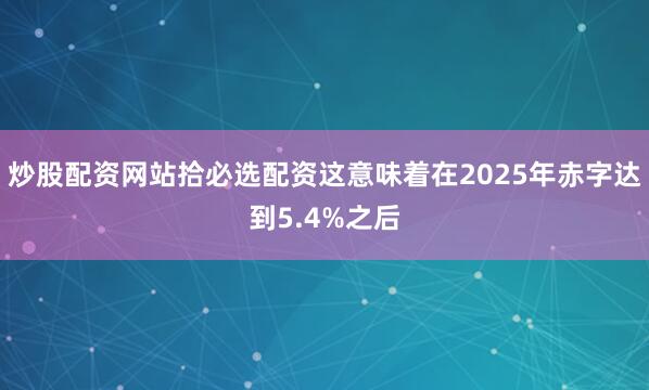 炒股配资网站拾必选配资这意味着在2025年赤字达到5.4%之后