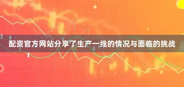配资官方网站分享了生产一线的情况与面临的挑战