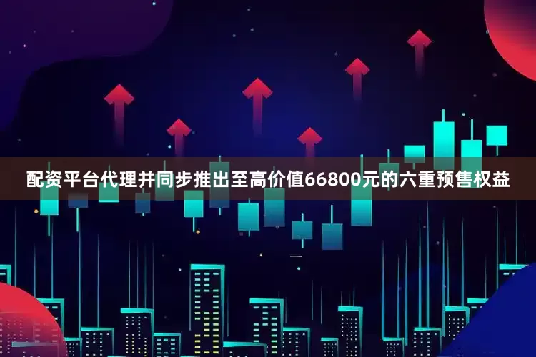 配资平台代理并同步推出至高价值66800元的六重预售权益