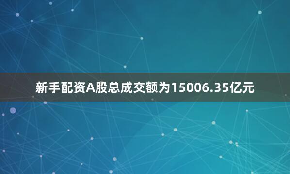 新手配资A股总成交额为15006.35亿元